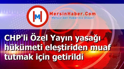 CHP'li Özel Yayın yasağı hükümeti eleştiriden muaf tutmak için getirildi