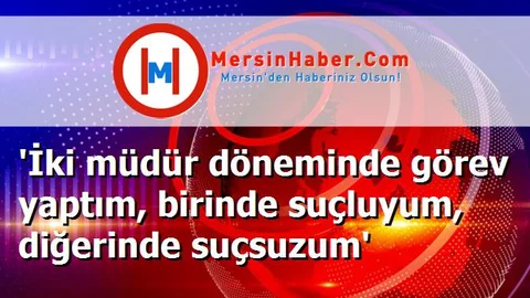 'İki müdür döneminde görev yaptım, birinde suçluyum, diğerinde suçsuzum'