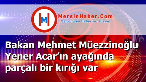 Bakan Mehmet Müezzinoğlu Yener Acar’ın ayağında parçalı bir kırığı var