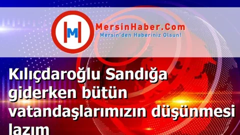 Kılıçdaroğlu Sandığa giderken bütün vatandaşlarımızın düşünmesi lazım