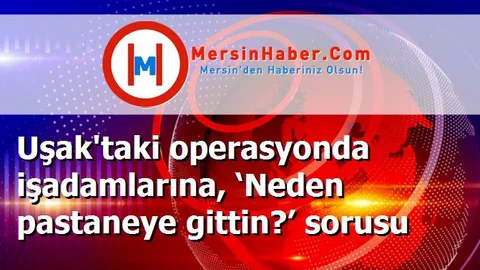 Uşak'taki operasyonda işadamlarına, ‘Neden pastaneye gittin?’ sorusu