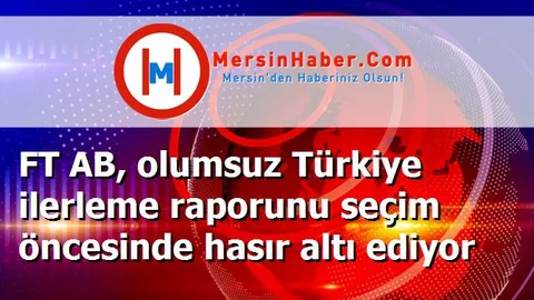 FT AB, olumsuz Türkiye ilerleme raporunu seçim öncesinde hasır altı ediyor
