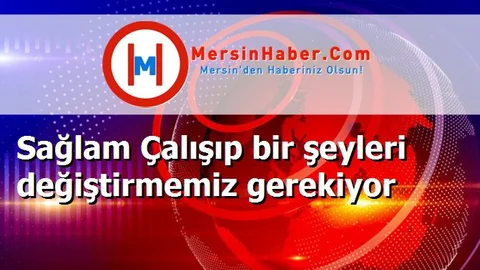 Sağlam Çalışıp bir şeyleri değiştirmemiz gerekiyor