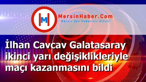 İlhan Cavcav Galatasaray ikinci yarı değişiklikleriyle maçı kazanmasını bildi