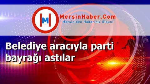 Belediye aracıyla parti bayrağı astılar