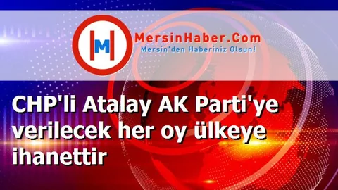CHP'li Atalay AK Parti'ye verilecek her oy ülkeye ihanettir