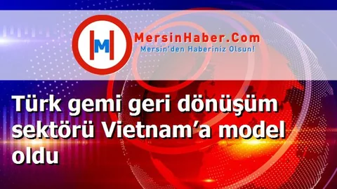 Türk gemi geri dönüşüm sektörü Vietnam’a model oldu