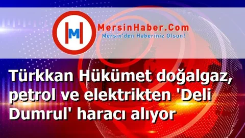 Türkkan Hükümet doğalgaz, petrol ve elektrikten 'Deli Dumrul' haracı alıyor