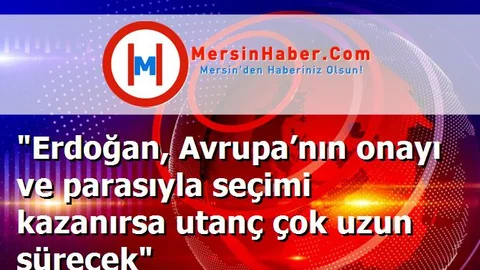 "Erdoğan, Avrupa’nın onayı ve parasıyla seçimi kazanırsa utanç çok uzun sürecek"