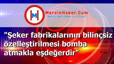 "Şeker fabrikalarının bilinçsiz özelleştirilmesi bomba atmakla eşdeğerdir"