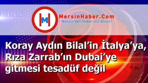 Koray Aydın Bilal’in İtalya’ya, Rıza Zarrab’ın Dubai’ye gitmesi tesadüf değil