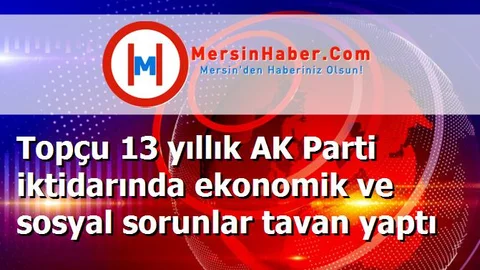 Topçu 13 yıllık AK Parti iktidarında ekonomik ve sosyal sorunlar tavan yaptı