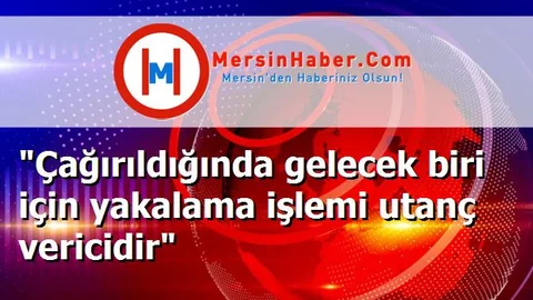 "Çağırıldığında gelecek biri için yakalama işlemi utanç vericidir"
