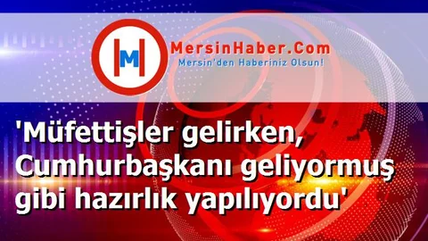 'Müfettişler gelirken, Cumhurbaşkanı geliyormuş gibi hazırlık yapılıyordu'