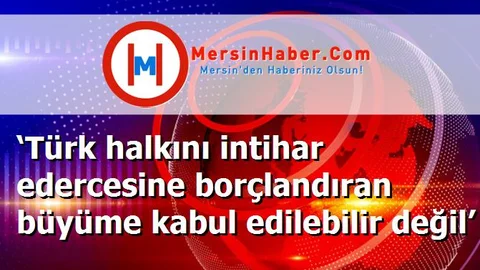 ‘Türk halkını intihar edercesine borçlandıran büyüme kabul edilebilir değil’