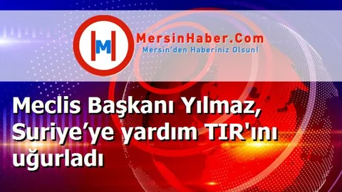 Meclis Başkanı Yılmaz, Suriye’ye yardım TIR'ını uğurladı