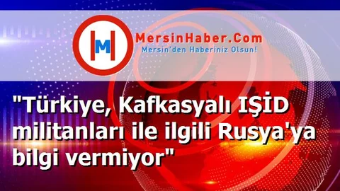"Türkiye, Kafkasyalı IŞİD militanları ile ilgili Rusya'ya bilgi vermiyor"