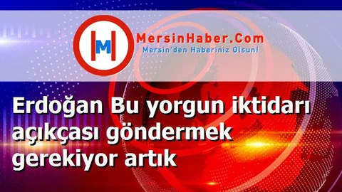Erdoğan Bu yorgun iktidarı açıkçası göndermek gerekiyor artık