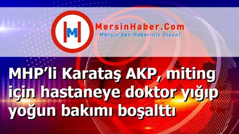 MHP’li Karataş AKP, miting için hastaneye doktor yığıp yoğun bakımı boşalttı