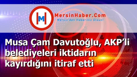 Musa Çam Davutoğlu, AKP’li belediyeleri iktidarın kayırdığını itiraf etti