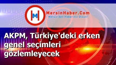 AKPM, Türkiye'deki erken genel seçimleri gözlemleyecek