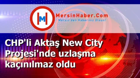 CHP'li Aktaş New City Projesi'nde uzlaşma kaçınılmaz oldu