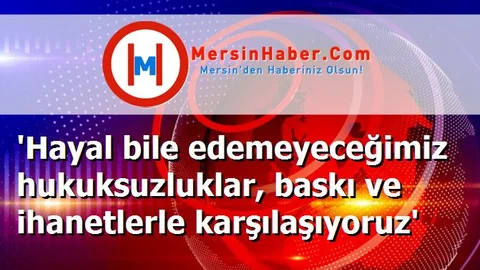 'Hayal bile edemeyeceğimiz hukuksuzluklar, baskı ve ihanetlerle karşılaşıyoruz'