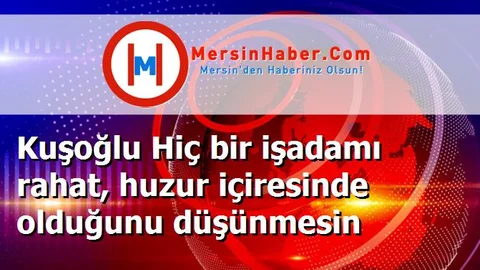 Kuşoğlu Hiç bir işadamı rahat, huzur içiresinde olduğunu düşünmesin