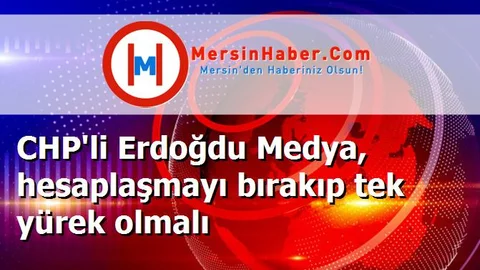 CHP'li Erdoğdu Medya, hesaplaşmayı bırakıp tek yürek olmalı