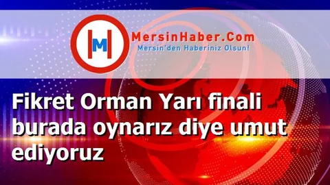 Fikret Orman Yarı finali burada oynarız diye umut ediyoruz