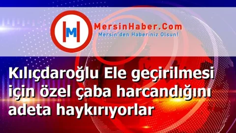 Kılıçdaroğlu Ele geçirilmesi için özel çaba harcandığını adeta haykırıyorlar