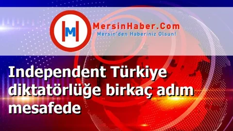 Independent Türkiye diktatörlüğe birkaç adım mesafede