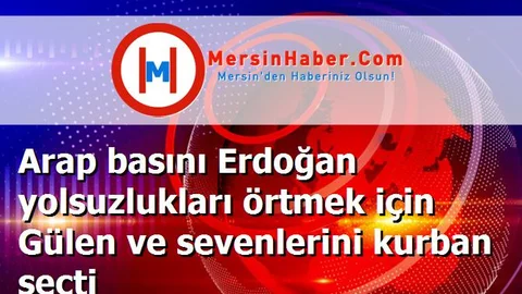 Arap basını Erdoğan yolsuzlukları örtmek için Gülen ve sevenlerini kurban seçti