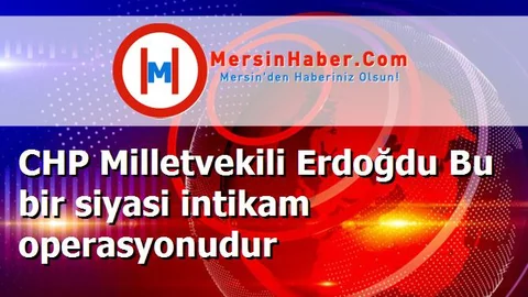 CHP Milletvekili Erdoğdu Bu bir siyasi intikam operasyonudur