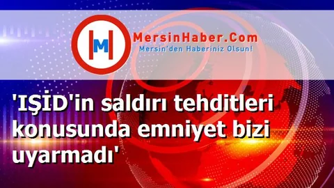 'IŞİD'in saldırı tehditleri konusunda emniyet bizi uyarmadı'