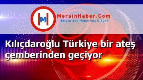 Kılıçdaroğlu Türkiye bir ateş çemberinden geçiyor