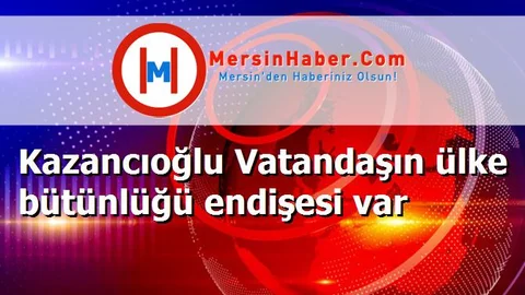 Kazancıoğlu Vatandaşın ülke bütünlüğü endişesi var