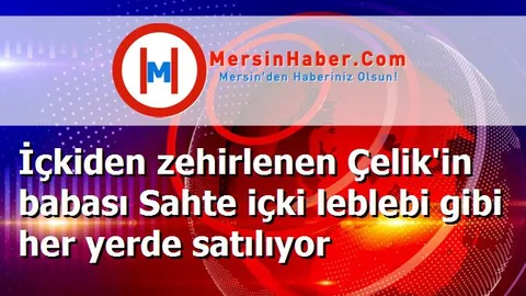 İçkiden zehirlenen Çelik'in babası Sahte içki leblebi gibi her yerde satılıyor