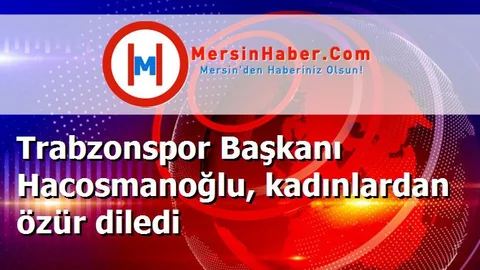 Trabzonspor Başkanı Hacosmanoğlu, kadınlardan özür diledi
