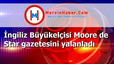 İngiliz Büyükelçisi Moore de Star gazetesini yalanladı