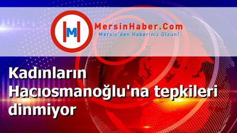 Kadınların Hacıosmanoğlu'na tepkileri dinmiyor