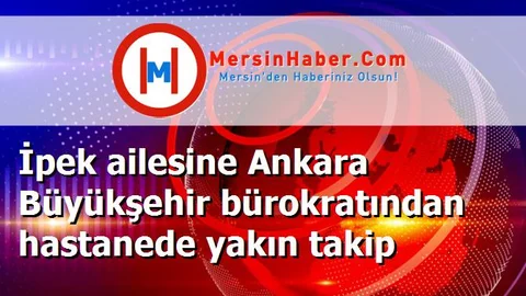 İpek ailesine Ankara Büyükşehir bürokratından hastanede yakın takip