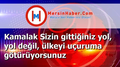 Kamalak Sizin gittiğiniz yol, yol değil, ülkeyi uçuruma götürüyorsunuz