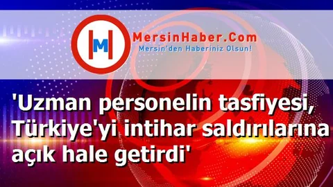 'Uzman personelin tasfiyesi, Türkiye'yi intihar saldırılarına açık hale getirdi'