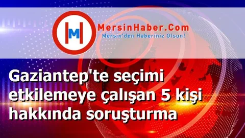 Gaziantep'te seçimi etkilemeye çalışan 5 kişi hakkında soruşturma