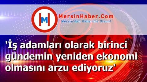 'İş adamları olarak birinci gündemin yeniden ekonomi olmasını arzu ediyoruz'