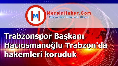Trabzonspor Başkanı Hacıosmanoğlu Trabzon'da hakemleri koruduk
