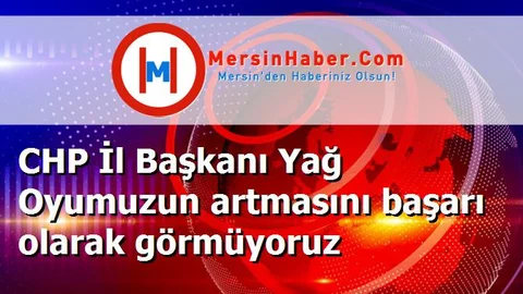 CHP İl Başkanı Yağ Oyumuzun artmasını başarı olarak görmüyoruz