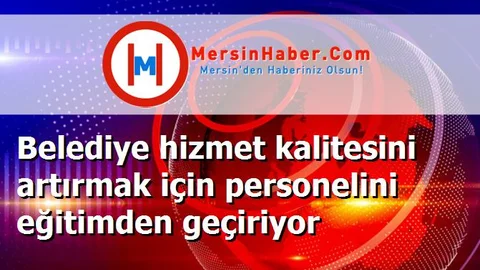 Belediye hizmet kalitesini artırmak için personelini eğitimden geçiriyor