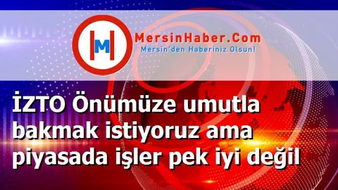 İZTO Önümüze umutla bakmak istiyoruz ama piyasada işler pek iyi değil